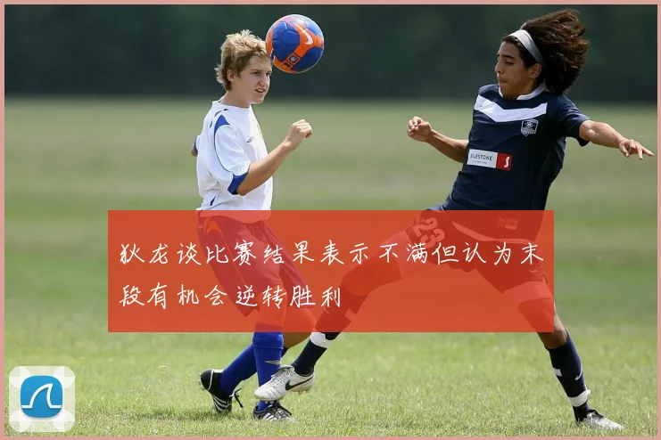 狄龙谈比赛结果表示不满但认为末段有机会逆转胜利