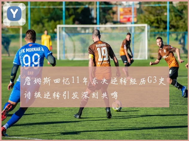 詹姆斯回忆11年东决逆转经历G3史诗级逆转引发深刻共鸣