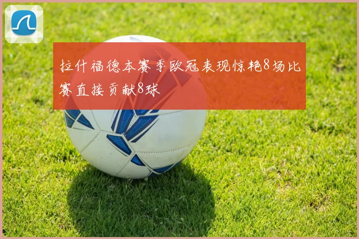 拉什福德本赛季欧冠表现惊艳8场比赛直接贡献8球
