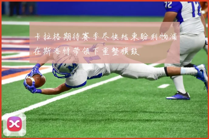卡拉格期待赛季尽快结束盼利物浦在斯洛特带领下重整旗鼓