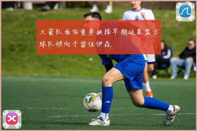 火箭队面临重要抉择早期迹象显示球队倾向于留住伊森