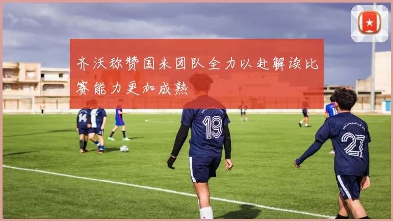 齐沃称赞国米团队全力以赴解读比赛能力更加成熟