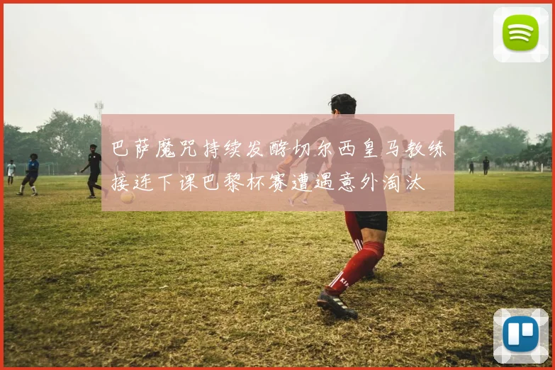 巴萨魔咒持续发酵切尔西皇马教练接连下课巴黎杯赛遭遇意外淘汰