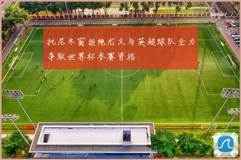 托尼冬窗拒绝尤文与英超球队全力争取世界杯参赛资格