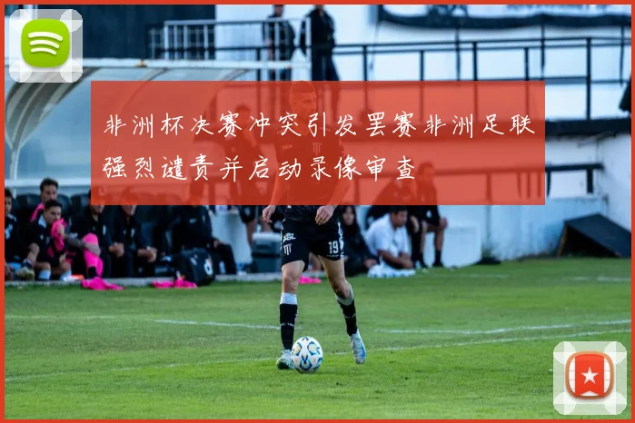 非洲杯决赛冲突引发罢赛非洲足联强烈谴责并启动录像审查