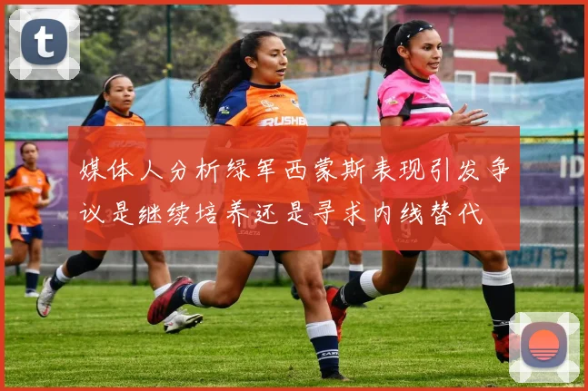 媒体人分析绿军西蒙斯表现引发争议是继续培养还是寻求内线替代