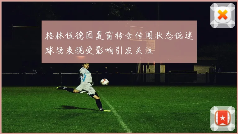 格林伍德因夏窗转会传闻状态低迷球场表现受影响引发关注