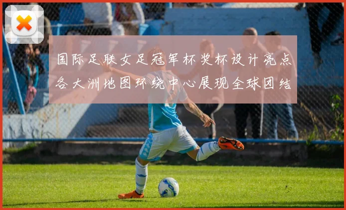 国际足联女足冠军杯奖杯设计亮点各大洲地图环绕中心展现全球团结与竞技精神