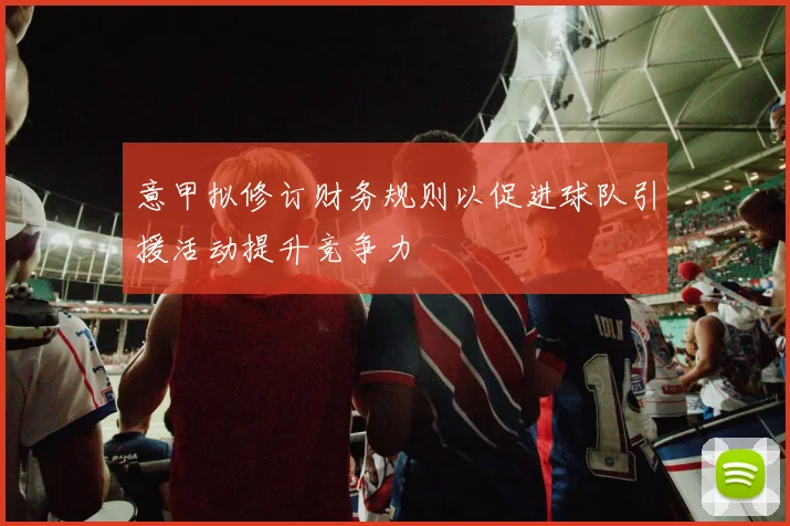 意甲拟修订财务规则以促进球队引援活动提升竞争力