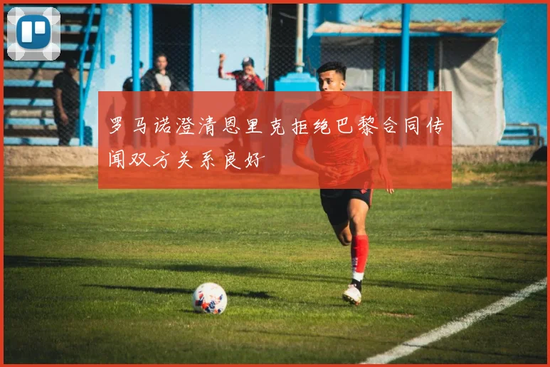 罗马诺澄清恩里克拒绝巴黎合同传闻双方关系良好