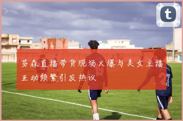 芬森直播带货现场火爆与美女主播互动频繁引发热议