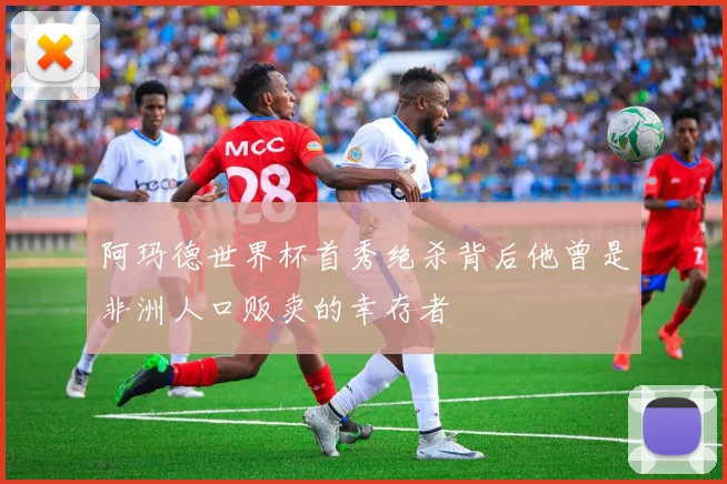 阿玛德世界杯首秀绝杀背后他曾是非洲人口贩卖的幸存者