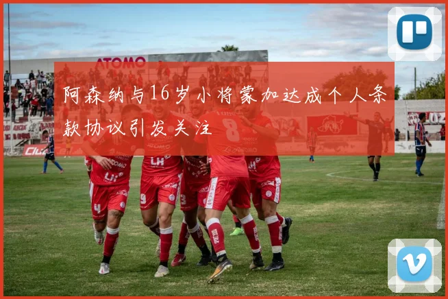 阿森纳与16岁小将蒙加达成个人条款协议引发关注