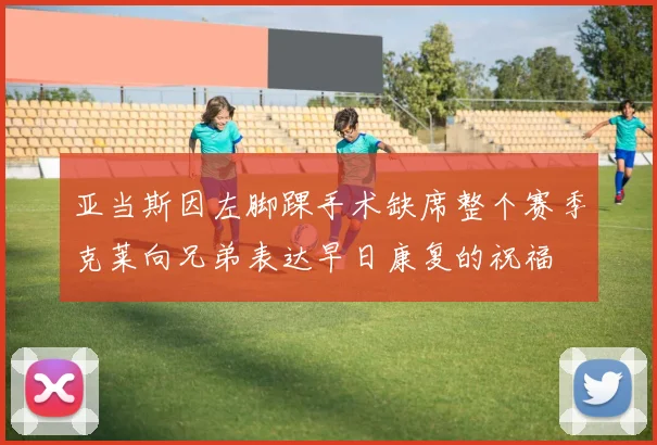 亚当斯因左脚踝手术缺席整个赛季克莱向兄弟表达早日康复的祝福