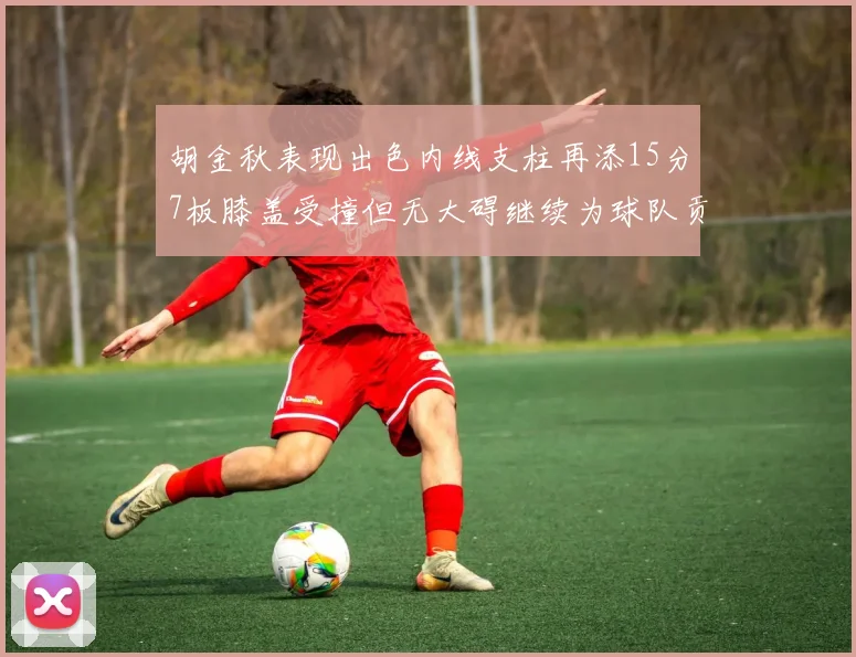 胡金秋表现出色内线支柱再添15分7板膝盖受撞但无大碍继续为球队贡献力量