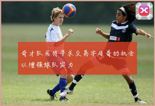 奇才队或将寻求交易字母哥的机会以增强球队实力