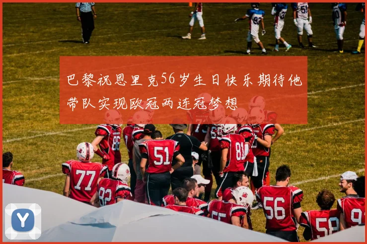 巴黎祝恩里克56岁生日快乐期待他带队实现欧冠两连冠梦想