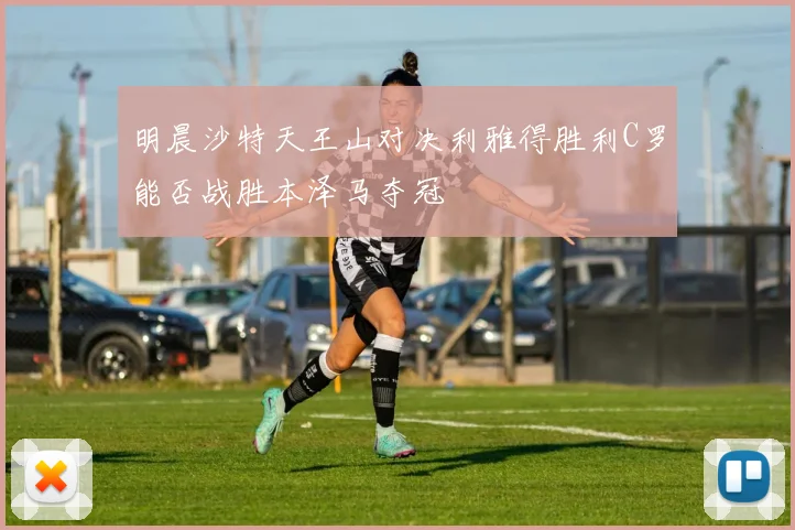 明晨沙特天王山对决利雅得胜利C罗能否战胜本泽马夺冠