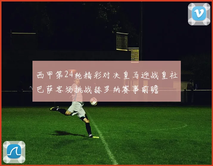 西甲第24轮精彩对决皇马迎战皇社巴萨客场挑战赫罗纳赛事前瞻