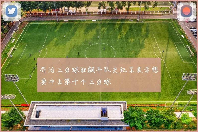 乔治三分球狂飙平队史纪录表示想要冲击第十个三分球