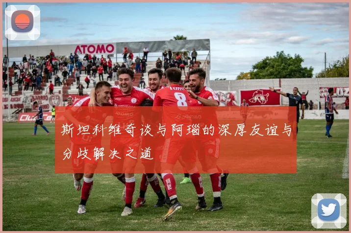斯坦科维奇谈与阿瑙的深厚友谊与分歧解决之道