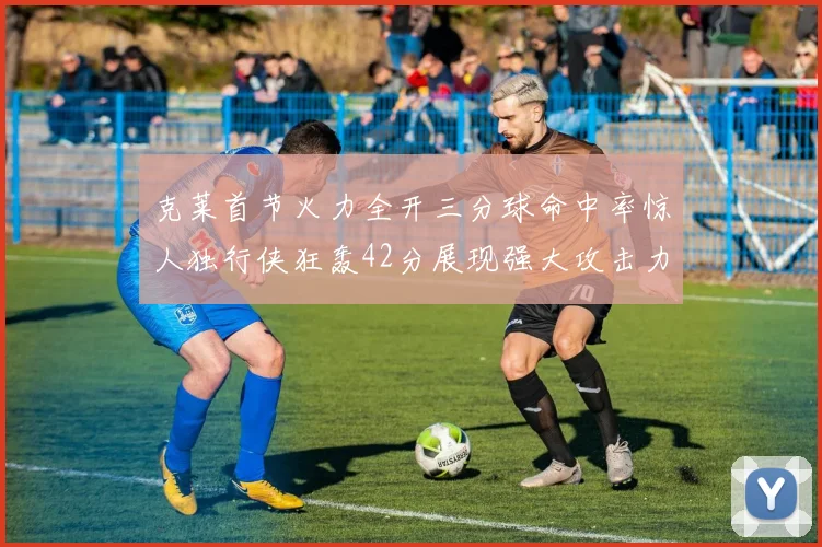 克莱首节火力全开三分球命中率惊人独行侠狂轰42分展现强大攻击力