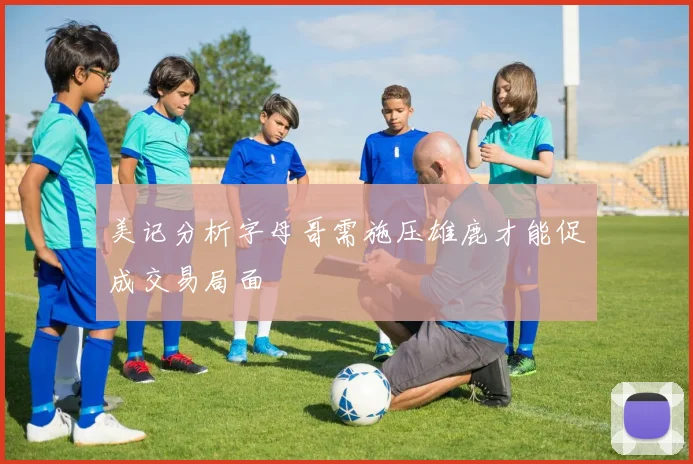 美记分析字母哥需施压雄鹿才能促成交易局面