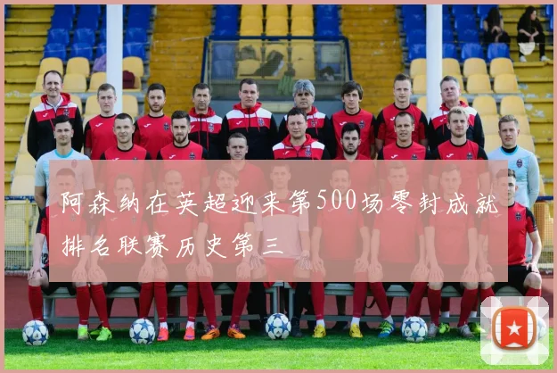阿森纳在英超迎来第500场零封成就排名联赛历史第三