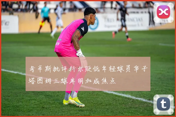 考辛斯批评科尔贬低年轻球员华子塔图姆三球库明加成焦点