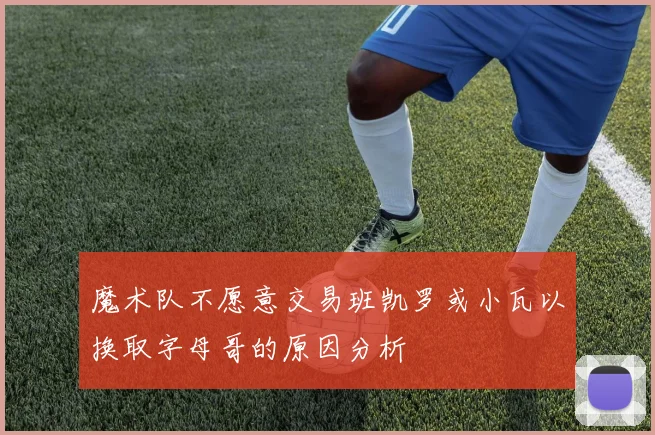 魔术队不愿意交易班凯罗或小瓦以换取字母哥的原因分析