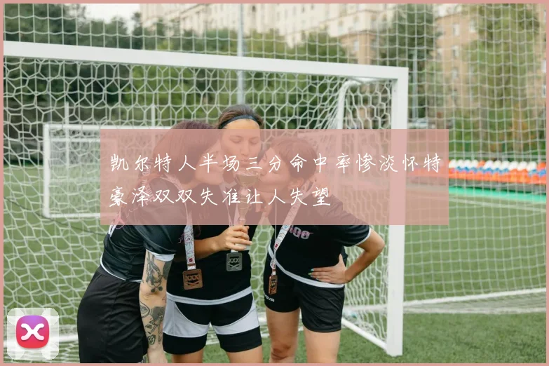 凯尔特人半场三分命中率惨淡怀特豪泽双双失准让人失望